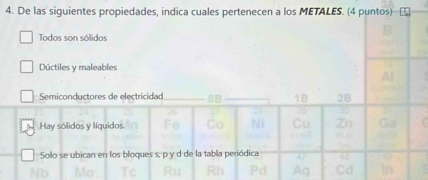 De las siguientes propiedades, indica cuales pertenecen a los METALES. (4 puntos)
Todos son sólidos
Dúctiles y maleables
Semiconductores de electricidad 2B
1B
Hay sólidos y líquidos.
Solo se ubican en los bloques s, p y d de la tabla periódica