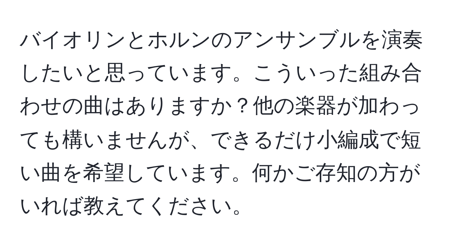 バイオリンとホルンのアンサンブルを演奏したいと思っています。こういった組み合わせの曲はありますか？他の楽器が加わっても構いませんが、できるだけ小編成で短い曲を希望しています。何かご存知の方がいれば教えてください。