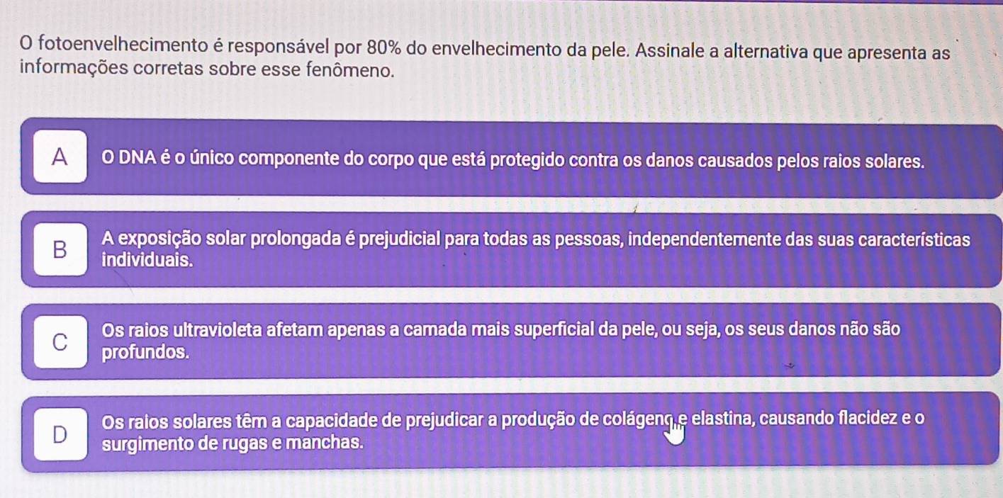 fotoenvelhecimento é responsável por 80% do envelhecimento da pele. Assinale a alternativa que apresenta as
informações corretas sobre esse fenômeno.
A O DNA é o único componente do corpo que está protegido contra os danos causados pelos raios solares.
B A exposição solar prolongada é prejudicial para todas as pessoas, independentemente das suas características
individuais.
Os raios ultravioleta afetam apenas a camada mais superficial da pele, ou seja, os seus danos não são
C profundos.
Os raios solares têm a capacidade de prejudicar a produção de colágeno e elastina, causando flacidez e o
D surgimento de rugas e manchas.