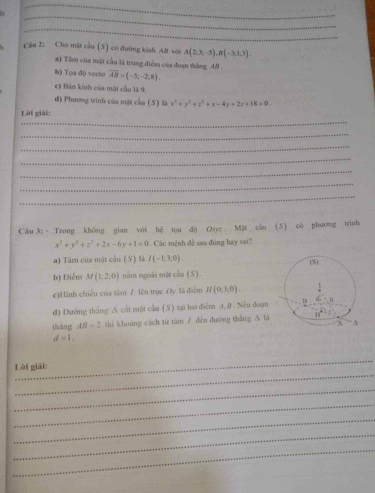 ät 
_ 
_ 
h Cầu 2: Cho mặt cầu (S) có đường kinh AB với A(2;3;-5), B(-3;1;3). 
a) Tâm của mặt cầu là trung điểm của đoạn thắng AB. 
b) Tọa độ vectơ overline AB=(-5;-2;8). 
c) Bán kính của mặt cầu là 9. 
d) Phương trình của mặt cầu (S) là x^2+y^2+z^2+x-4y+2z+18=0. 
Lời giải: 
_ 
_ 
_ 
_ 
_ 
_ 
_ 
Câu 3: Trong không gian với hệ tọa độ Oxyz. Mặt cầu (S) có phương trình
x^2+y^2+z^2+2x-6y+1=0. Các mệnh đề sau đúng hay sai? 
a) Tâm của mặt cầu (S) là I(-1;3;0). 
b) Điểm M(1;2;0) nằm ngoài mặt cầu (S). 
c)Hình chiếu của tâm / lên trục Oy là điểm H(0;3;0). 
d) Đường thẳng Δ cắt mặt cầu (S) tại hai điểm A,B . Nếu đoạn 
thắng AB=2 thi khoảng cách từ tâm / đến đường thắng △ li
d=1. 
_ 
_ 
Lời giải: 
_ 
_ 
_ 
_ 
_