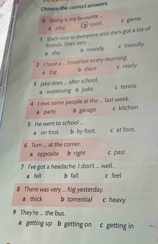 Choose the correct answers.
0 Skiing is my favourite
a play. b sport. c game.
1 She's nice to everyone and she's got a lot of
friends. She's very ...
a shy. b moody. c friendly.
2 I have a ... breakfast every morning.
a big b short c ready
3 Jake does ... after school.
a swimming b judo c tennis
4 I met some people at the ... last week.
a party b garage c kitchen
5 He went to school ...
a on foot. b by foot. c at foot.
6 Turn ... at the corner.
a opposite b right c past
7 I've got a headache. I don't ... well.
a fell b fall c feel
8 There was very ... fog yesterday.
a thick b torrential c heavy
9 They're ... the bus.
a getting up b getting on c getting in