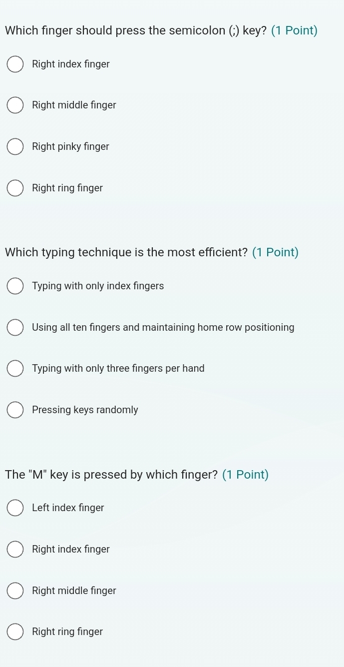 Which finger should press the semicolon (;) key? (1 Point)
Right index finger
Right middle finger
Right pinky finger
Right ring finger
Which typing technique is the most efficient? (1 Point)
Typing with only index fingers
Using all ten fingers and maintaining home row positioning
Typing with only three fingers per hand
Pressing keys randomly
The "M" key is pressed by which finger? (1 Point)
Left index finger
Right index finger
Right middle finger
Right ring finger