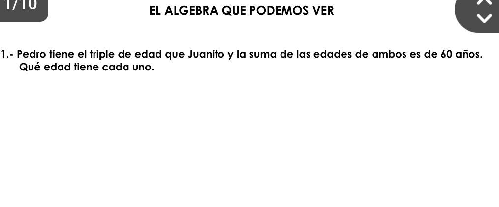 1710 EL ALGEBRA QUE PODEMOS VER 
1.- Pedro tiene el triple de edad que Juanito y la suma de las edades de ambos es de 60 años. 
Qué edad tiene cada uno.