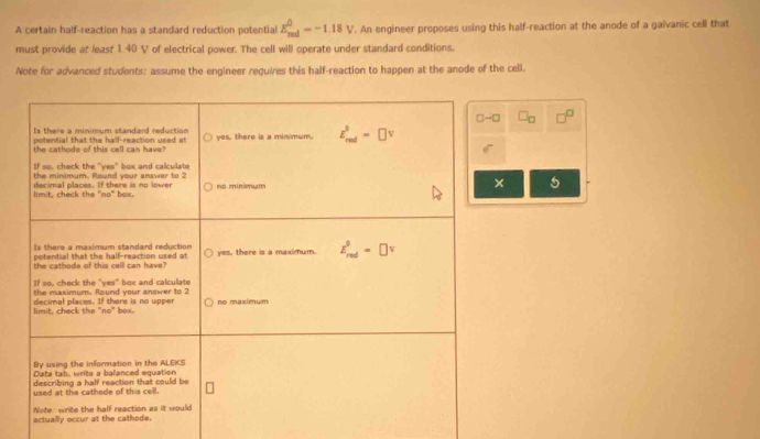 A certain half-reaction has a standard reduction potential E_(red)^0=-1.18V '. An engineer proposes using this half-reaction at the anode of a galvanic cell that
must provide at least 1. 40 V of electrical power. The cell will operate under standard conditions.
Note for advanced students: assume the engineer requires this half-reaction to happen at the anode of the cell.
□
5
a