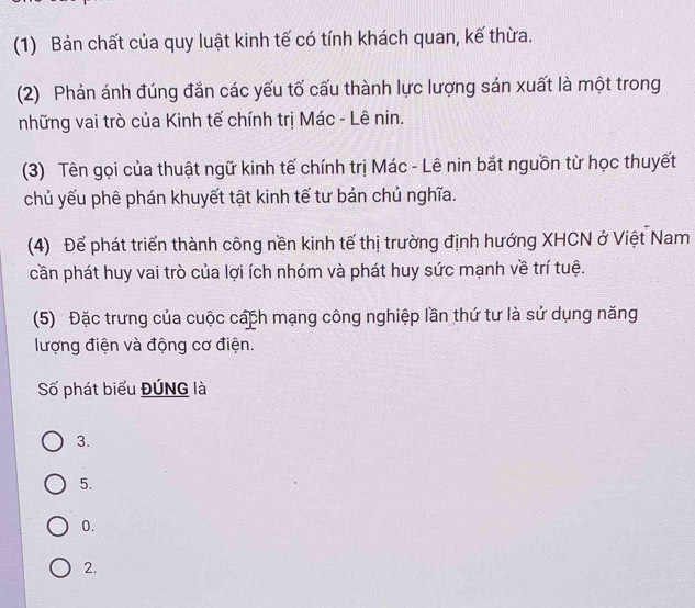 (1) Bản chất của quy luật kinh tế có tính khách quan, kế thừa.
(2) Phản ánh đúng đắn các yếu tố cấu thành lực lượng sản xuất là một trong
những vai trò của Kinh tế chính trị Mác - Lê nin.
(3) Tên gọi của thuật ngữ kinh tế chính trị Mác - Lê nin bắt nguồn từ học thuyết
chủ yếu phê phán khuyết tật kinh tế tư bản chủ nghĩa.
(4) Để phát triển thành công nền kinh tế thị trường định hướng XHCN ở Việt Nam
cần phát huy vai trò của lợi ích nhóm và phát huy sức mạnh về trí tuệ.
(5) Đặc trưng của cuộc cách mạng công nghiệp lần thứ tư là sử dụng năng
lượng điện và động cơ điện.
Số phát biểu ĐÚNG là
3.
5.
0.
2.