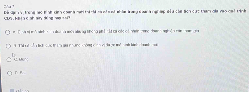 Để định vị trong mô hình kinh doanh mới thì tất cả các cá nhân trong doanh nghiệp đều cần tích cực tham gia vào quá trình
CĐS. Nhận định này đúng hay sai?
A. Định vị mô hình kinh doanh mới nhưng không phải tất cả các cá nhân trong doanh nghiệp cần tham gia
B. Tất cả cần tích cực tham gia nhưng không định vị được mô hình kinh doanh mới
C. Đúng
D. Sai
Gần cờ