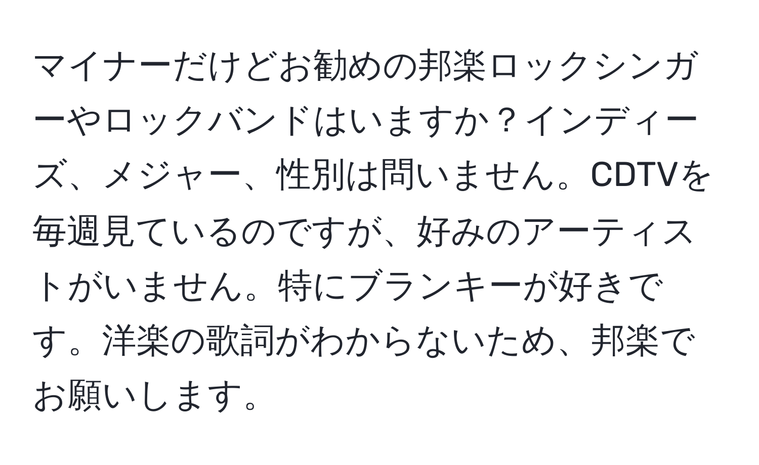 マイナーだけどお勧めの邦楽ロックシンガーやロックバンドはいますか？インディーズ、メジャー、性別は問いません。CDTVを毎週見ているのですが、好みのアーティストがいません。特にブランキーが好きです。洋楽の歌詞がわからないため、邦楽でお願いします。