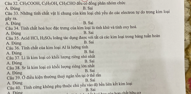 CH_3 COOH, C_2H_5OH, CH_3 CHO đều có đồng phân nhóm chức
A. Đúng B. Sai
Câu 33. Những tính chất vật lí chung của kim loại chủ yếu do các electron tự do trong kim loại
gây ra.
A. Đúng B. Sai
Câu 34. Tính chất hoá học đặc trưng của kim loại là tính khử và tính oxy hoá.
A. Đúng B. Sai
Câu 35. Acid HCl, H_2SO_4 loãng tác dụng được với tất cả các kim loại trong bảng tuần hoàn
A. Đúng B. Sai
Câu 36. Tính chất của kim loại Al là lưỡng tính
A. Đúng B. Sai
Câu 37. Li là kim loại có khối lượng riêng nhỏ nhất
A. Đúng B. Sai
Câu 38. Sr là kim loại có khối lượng riêng lớn nhất
A. Đúng B. Sai
Câu 39. Ở điều kiện thường thuỷ ngân tồn tại ở thể rắn
A. Đúng B. Sai
Câu 40. Tính cứng không phụ thuộc chủ yếu vào độ bền liên kết kim loại
A Đúng B. Sai
s c ủ a hợp chất hữu cơ