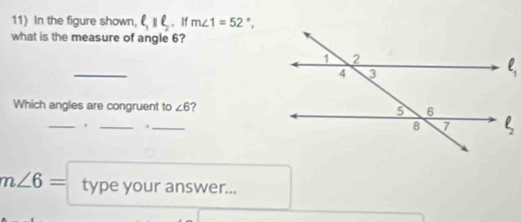 In the figure shown, ell _1parallel ell _2 、If m∠ 1=52°,
what is the measure of angle 6?
_
Which angles are congruent to ∠ 6 ?
__,
_
m∠ 6= type your answer...