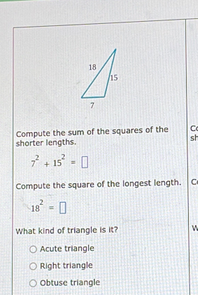 Compute the sum of the squares of the C
sh
shorter lengths.
7^2+15^2=□
Compute the square of the longest length. C
18^2=□
What kind of triangle is it? W
Acute triangle
Right triangle
Obtuse triangle