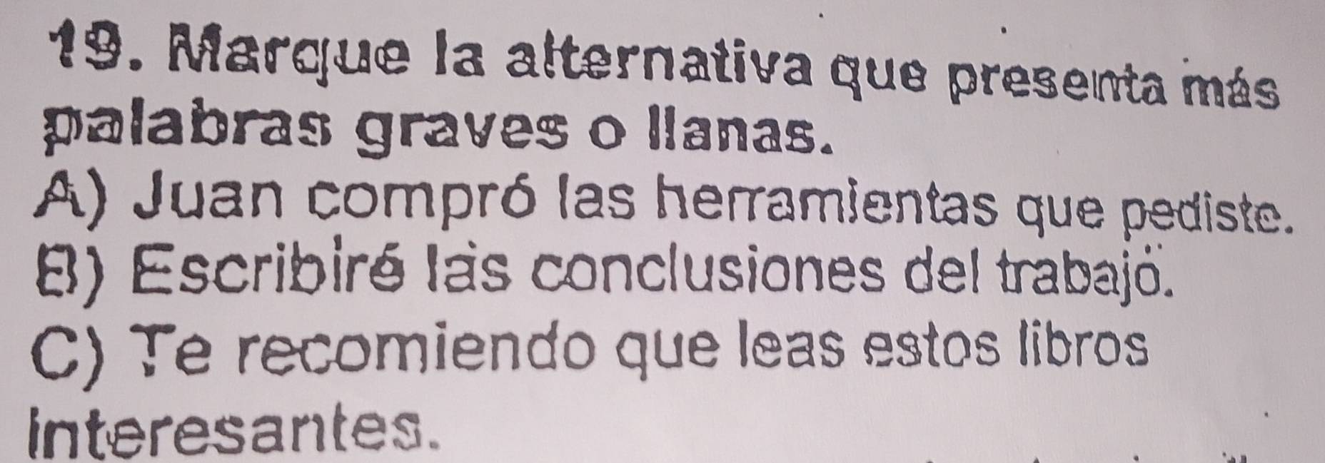 Marque la alternativa que presenta más
palabras graves o llanas.
A) Juan compró las herramientas que pediste.
B) Escribiré las conclusiones del trabajó.
C) Te recomiendo que leas estos libros
interesantes.