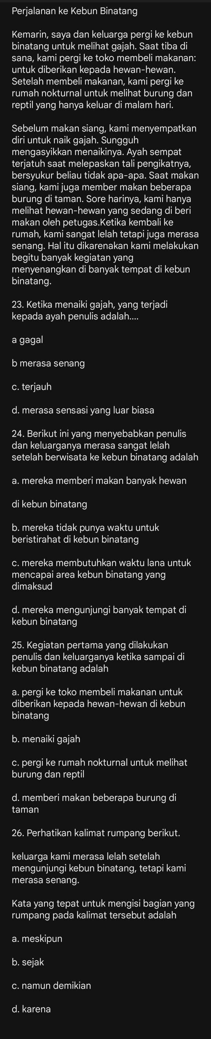 Perjalanan ke Kebun Binatang
Kemarin, saya dan keluarga pergi ke kebun
binatang untuk melihat gajah. Saat tiba di
sana, kami pergi ke toko membeli makanan:
untuk diberikan kepada hewan-hewan.
Setelah membeli makanan, kami pergi ke
rumah nokturnal untuk melihat burung dan
reptil yang hanya keluar di malam hari.
Sebelum makan siang, kami menyempatkan
diri untuk naik gajah. Sungguh
mengasyikkan menaikinya. Ayah sempat
terjatuh saat melepaskan tali pengikatnya,
bersyukur beliau tidak apa-apa. Saat makan
siang, kami juga member makan beberapa
burung di taman. Sore harinya, kami hanya
melihat hewan-hewan yang sedang di beri
makan oleh petugas.Ketika kembali ke
rumah, kami sangat lelah tetapi juga merasa
senang. Hal itu dikarenakan kami melakukan
begitu banyak kegiatan yang
menyenangkan di banyak tempat di kebun
binatang.
23. Ketika menaiki gajah, yang terjadi
kepada ayah penulis adalah....
a gagal
b merasa senang
c. terjauh
d. merasa sensasi yang luar biasa
24. Berikut ini yang menyebabkan penulis
dan keluarganya merasa sangat lelah
setelah berwisata ke kebun binatang adalah
a. mereka memberi makan banyak hewan
di kebun binatang
b. mereka tidak punya waktu untuk
beristirahat di kebun binatang
c. mereka membutuhkan waktu lana untuk
mencapai area kebun binatang yang
dimaksud
d. mereka mengunjungi banyak tempat d
kebun binatang
25. Kegiatan pertama yang dilakukan
penulis dan keluarganya ketika sampai di
kebun binatang adalah
a. pergi ke toko membeli makanan untuk
diberikan kepada hewan-hewan di kebun
binatang
b. menaiki gajah
c. pergi ke rumah nokturnal untuk melihat
burung dan reptil
d. memberi makan beberapa burung di
taman
26. Perhatikan kalimat rumpang berikut.
keluarga kami merasa lelah setelah
mengunjungi kebun binatang, tetapi kami
merasa senang.
Kata yang tepat untuk mengisi bagian yang
rumpang pada kalimat tersebut adalah
a. meskipun
b. sejak
c. namun demikian
d. karena