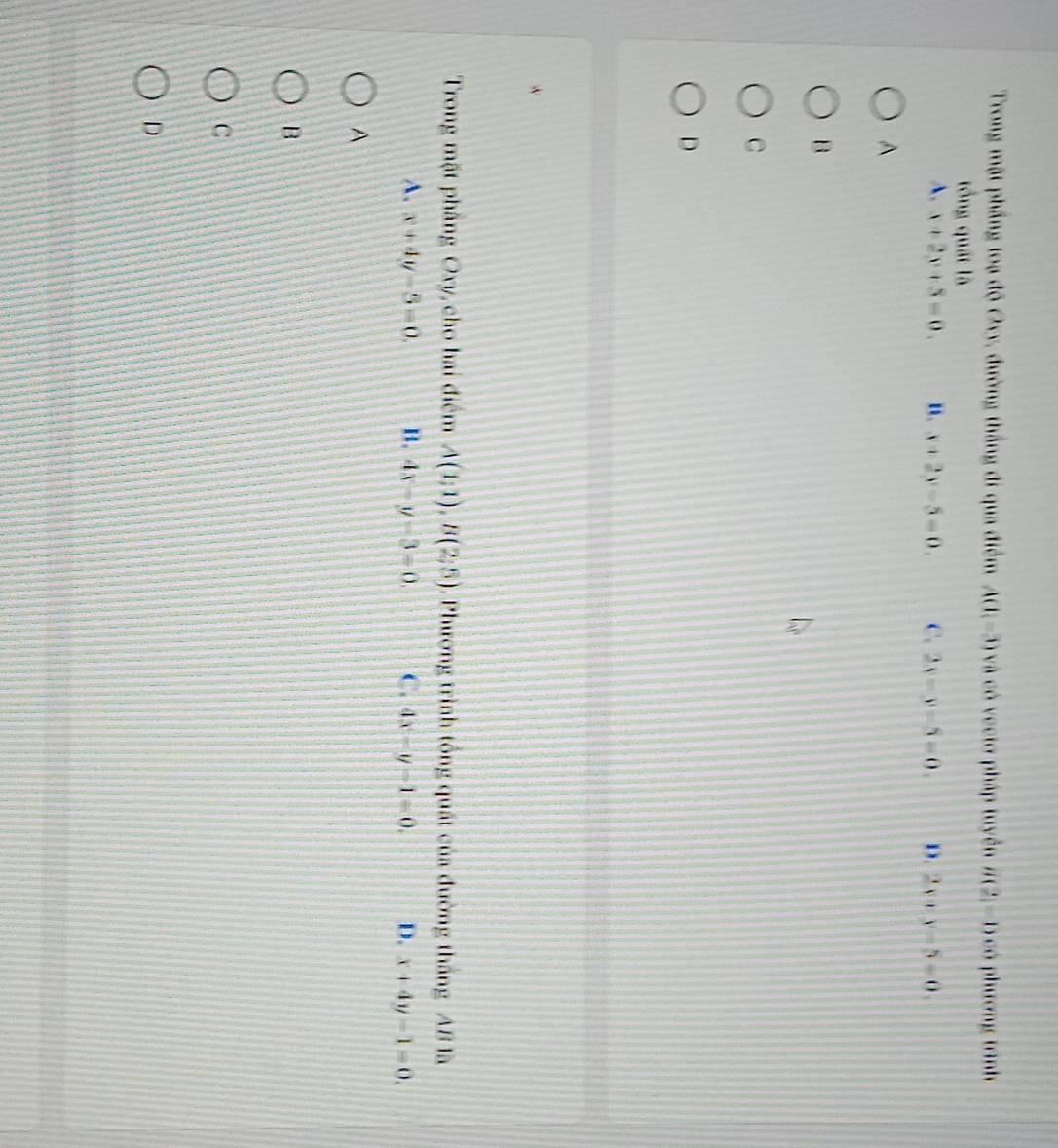 Trong mặt phầng toạ độ Oxy, đường thắng đi qua điểm A(1,-3) và có vectơ pháp tuyển g(2)=0 C phương trình
tổng quất là
A. x+2y+5=0. ". x+2y-5=0. C. 2x-y-5=0. D. 2x+y-5=0. 
A
B
C
D
Trong mặt phầng Oxy, cho hai điểm A(1;1), B(2;5). Phương trình tổng quát của đường tháng AB là
A. x+4y-5=0. B. 4x-y-3=0. C. 4x-y-1=0. D. x+4y-1=0. 
A
B
C
D