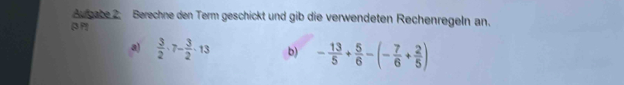 Augabe 2. Berechne den Term geschickt und gib die verwendeten Rechenregeln an.
[3 P!]
a)  3/2 · 7- 3/2 · 13 b) - 13/5 + 5/6 -(- 7/6 + 2/5 )