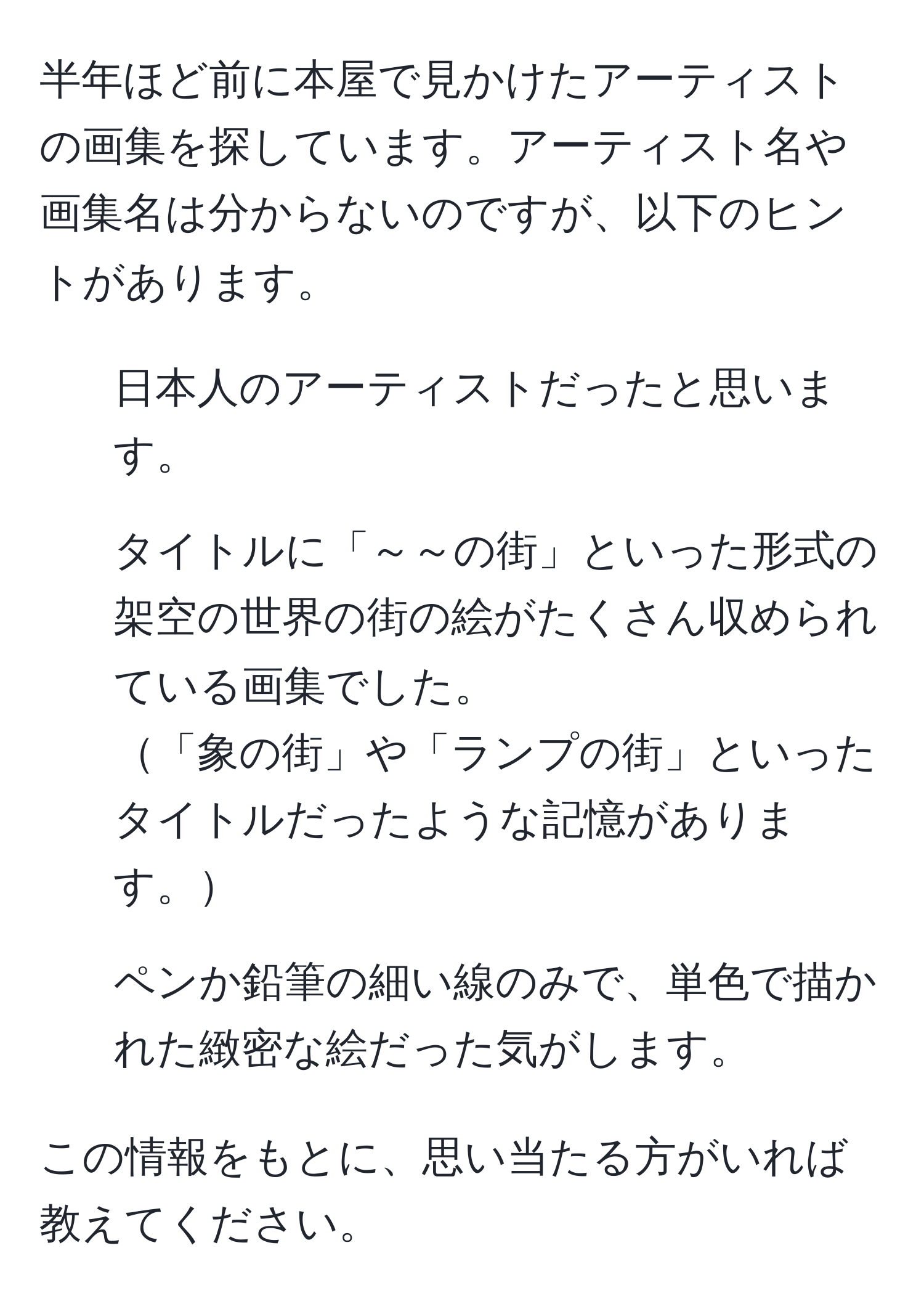 半年ほど前に本屋で見かけたアーティストの画集を探しています。アーティスト名や画集名は分からないのですが、以下のヒントがあります。  
- 日本人のアーティストだったと思います。  
- タイトルに「～～の街」といった形式の架空の世界の街の絵がたくさん収められている画集でした。  
「象の街」や「ランプの街」といったタイトルだったような記憶があります。  
- ペンか鉛筆の細い線のみで、単色で描かれた緻密な絵だった気がします。  

この情報をもとに、思い当たる方がいれば教えてください。