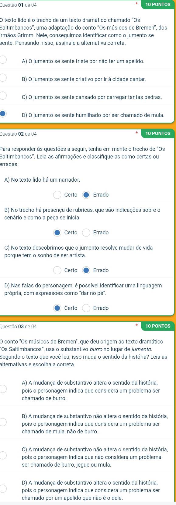 de 04 10 PONTOS
O texto lido é o trecho de um texto dramático chamado "Os
Saltimbancos”, uma adaptação do conto “Os músicos de Bremen”, dos
rmãos Grimm. Nele, conseguimos identificar como o jumento se
sente. Pensando nisso, assinale a alternativa correta.
A) O jumento se sente triste por não ter um apelido.
B) O jumento se sente criativo por ir à cidade cantar.
C) O jumento se sente cansado por carregar tantas pedras.
D) O jumento se sente humilhado por ser chamado de mula.
Questão 02 de 04 10 PONTOS
Para responder às questões a seguir, tenha em mente o trecho de “Os
Saltimbancos". Leia as afirmações e classifique-as como certas ou
erradas.
A) No texto lido há um narrador.
Certo Errado
B) No trecho há presença de rubricas, que são indicações sobre o
cenário e como a peça se inicia.
Certo Errado
C) No texto descobrimos que o jumento resolve mudar de vida
porque tem o sonho de ser artista.
Certo Errado
D) Nas falas do personagem, é possível identificar uma linguagem
própria, com expressões como “dar no pé”.
Certo Errado
Questão 03 de 04 10 PONTOS
O conto "Os músicos de Bremen", que deu origem ao texto dramático
“Os Saltimbancos”, usa o substantivo burro no lugar de jumento.
Segundo o texto que você leu, isso muda o sentido da história? Leia as
alternativas e escolha a correta.
A) A mudança de substantivo altera o sentido da história,
pois o personagem indica que considera um problema ser
chamado de burro.
B) A mudança de substantivo não altera o sentido da história,
pois o personagem indica que considera um problema ser
chamado de mula, não de burro.
C) A mudança de substantivo não altera o sentido da história,
pois o personagem indica que não considera um problema
ser chamado de burro, jegue ou mula.
D) A mudança de substantivo altera o sentido da história,
pois o personagem indica que considera um problema ser
chamado por um apelido que não é o dele.