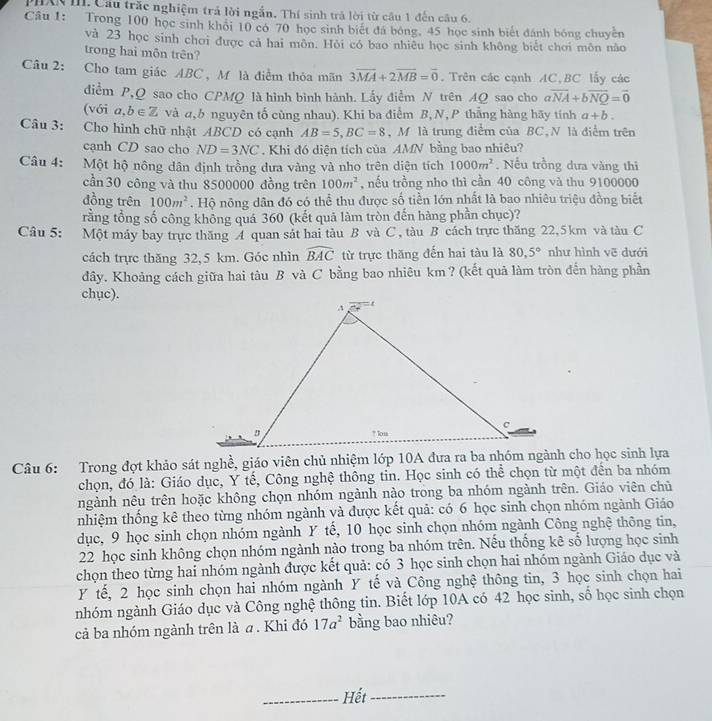 PHXX I. Cầu trăc nghiệm trả lời ngắn. Thí sinh trả lời từ câu 1 đến câu 6.
Câu 1: Trong 100 học sinh khỏi 10 có 70 học sinh biết đá bóng, 45 học sinh biết đánh bóng chuyền
và 23 học sinh chơi được cả hai môn. Hỏi có bao nhiêu học sinh không biết chơi môn não
trong hai môn trên?
Câu 2: Cho tam giác ABC , M là điểm thỏa mãn 3overline MA+2overline MB=overline 0. Trên các cạnh AC,BC lấy các
điểm P,Q sao cho CPMQ là hình bình hành. Lấy điểm N trên AQ sao cho avector NA+bvector NQ=vector 0
(với a,b∈ Z và α, b nguyên tố cùng nhau). Khi ba điểm B,N, P thắng hàng hãy tính a+b.
Câu 3: Cho hình chữ nhật ABCD có cạnh AB=5,BC=8 M là trung điểm của BC,N là điểm trên
cạnh CD sao cho ND=3NC. Khi đó diện tích của AMN bằng bao nhiêu?
Câu 4: Một hộ nông dân định trồng dưa vàng và nho trên diện tích 1000m^2. Nều trồng dưa vàng thi
cần 30 công và thu 8500000 đồng trên 100m^2 , nếu trồng nho thì cần 40 công và thu 9100000
đồng trên 100m^2. Hộ nông dân đó có thể thu được số tiền lớn nhất là bao nhiêu triệu đồng biết
rằng tổng số công không quá 360 (kết quả làm tròn đến hàng phần chục)?
Câu 5: Một máy bay trực thăng A quan sát hai tàu B và C , tàu B cách trực thăng 22,5km và tàu C
cách trực thăng 32,5 km. Góc nhìn widehat BAC từ trực thăng đến hai tàu là 80,5° như hình vē dưới
dây. Khoảng cách giữa hai tàu B và C bằng bao nhiêu km ? (kết quả làm tròn đến hàng phần
chục).
Câu 6: Trong đợt khảo sát nghề, giáo viên chủ nhiệm lớp 10A đưa ra ba nhóm ngành cho học sinh lựa
chọn, đó là: Giáo dục, Y tế, Công nghệ thông tin. Học sinh có thể chọn từ một đến ba nhóm
ngành nêu trên hoặc không chọn nhóm ngành nào trong ba nhóm ngành trên. Giáo viên chủ
nhiệm thống kê theo từng nhóm ngành và được kết quả: có 6 học sinh chọn nhóm ngành Giáo
dục, 9 học sinh chọn nhóm ngành Y tế, 10 học sinh chọn nhóm ngành Công nghệ thông tin,
22 học sinh không chọn nhóm ngành nào trong ba nhóm trên. Nếu thống kê số lượng học sinh
chọn theo từng hai nhóm ngành được kết quả: có 3 học sinh chọn hai nhóm ngành Giáo dục và
Y tế, 2 học sinh chọn hai nhóm ngành Y tế và Công nghệ thông tin, 3 học sinh chọn hai
nhóm ngành Giáo dục và Công nghệ thông tin. Biết lớp 10A có 42 học sinh, số học sinh chọn
cả ba nhóm ngành trên là a. Khi đó 17a^2 bằng bao nhiêu?
_Hết_