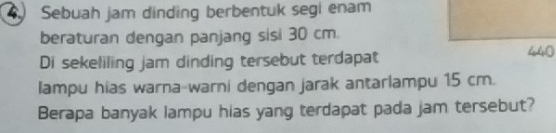 Sebuah jam dinding berbentuk segi enam 
beraturan dengan panjang sisi 30 cm
Di sekeliling jam dinding tersebut terdapat
440
lampu hias warna-warni dengan jarak antarlampu 15 cm. 
Berapa banyak lampu hias yang terdapat pada jam tersebut?