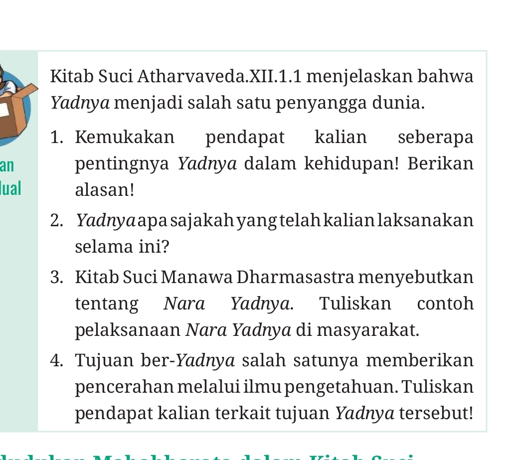 Kitab Suci Atharvaveda.XII.1.1 menjelaskan bahwa 
Yadnya menjadi salah satu penyangga dunia. 
1. Kemukakan pendapat kalian seberapa 
an pentingnya Yadnya dalam kehidupan! Berikan 
lual alasan! 
2. Yadnya apa sajakah yang telah kalian laksanakan 
selama ini? 
3. Kitab Suci Manawa Dharmasastra menyebutkan 
tentang Nara Yadnya. Tuliskan contoh 
pelaksanaan Nara Yadnya di masyarakat. 
4. Tujuan ber-Yadnya salah satunya memberikan 
pencerahan melalui ilmu pengetahuan. Tuliskan 
pendapat kalian terkait tujuan Yadnya tersebut!