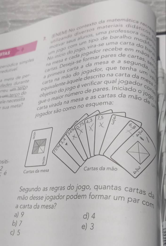 (ENEM) No contexto da matemática rec
tilizn do  diversos materiais didático 
motivar seus alunos, uma professora orga
5TAS  um jogo com um tipo de baralho modific 
No início do jogo, vira-se uma carta do bar
na mesa e cada jogador recebe em mãos  m
penódica simples
redutivel
cartas. Deseja-se formar pares de cartas, se
a meta de pr a primeira carta a da mesa e a segunda, u
dades durante  carta na mão do jogador, que ten ha um v
m  terço é quivalente á quele descrito  n a carta d a   e 
er ç o  do objetivo do jogo é verificar qual jogador cons
ele necessita gue o maior número de pares. Iniciado o jog,
sua meta?
virada na mesa e as cartas da mão de  um
o esquema:
siti
_ 2 é
Segundo as regras do jogo, quantas cartas da
mão desse jogador podem formar um par com
a carta da mesa?
a) 9 d) 4
b) 7
e) 3
c) 5