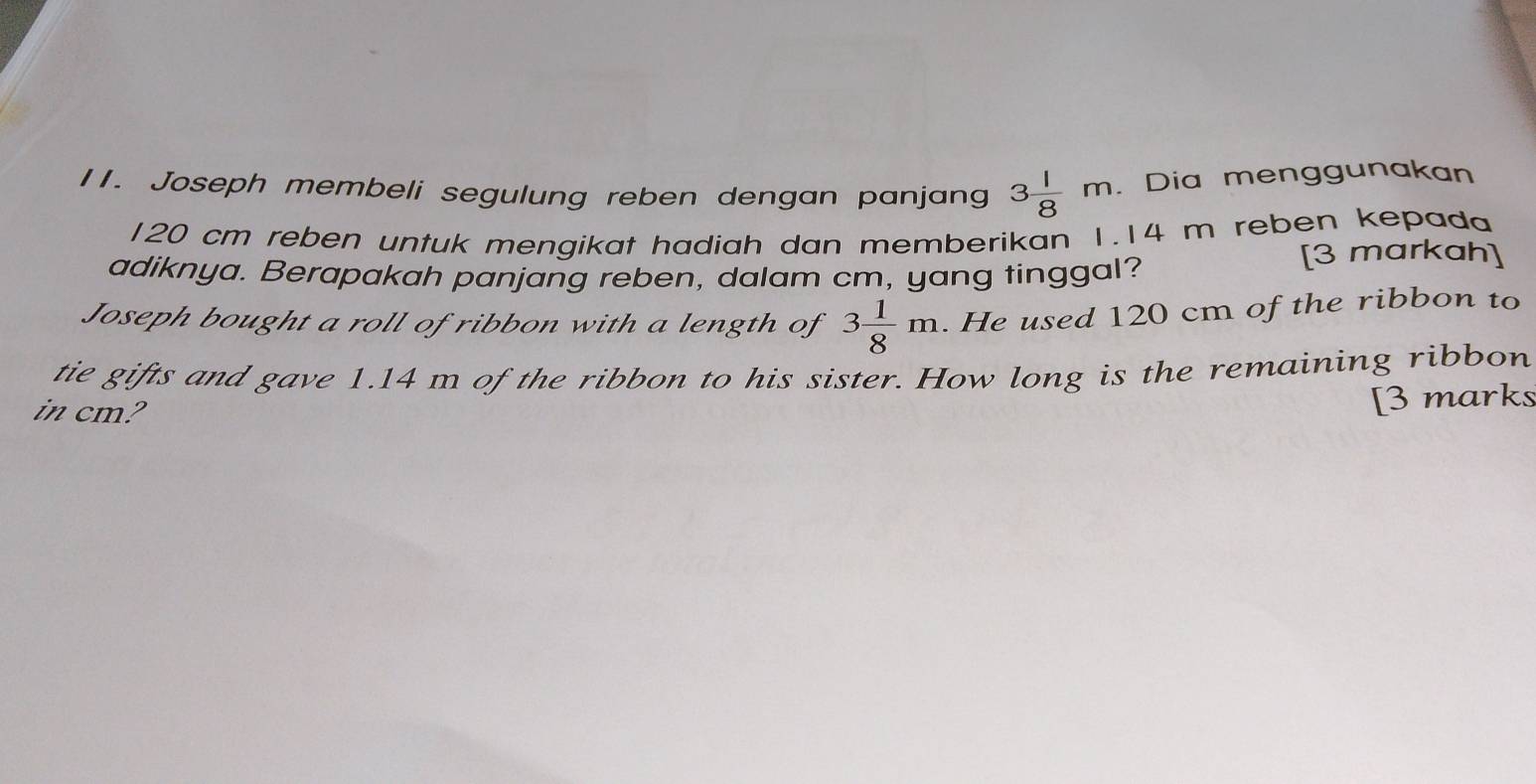 Joseph membeli segulung reben dengan panjang 3 1/8 m. Dia menggunakan
120 cm reben untuk mengikat hadiah dan memberikan 1.14 m reben kepada 
adiknya. Berapakah panjang reben, dalam cm, yang tinggal? 
[3 markah] 
Joseph bought a roll of ribbon with a length of 3 1/8 m. He used 120 cm of the ribbon to 
tie gifts and gave 1.14 m of the ribbon to his sister. How long is the remaining ribbon 
in cm? 
[3 marks