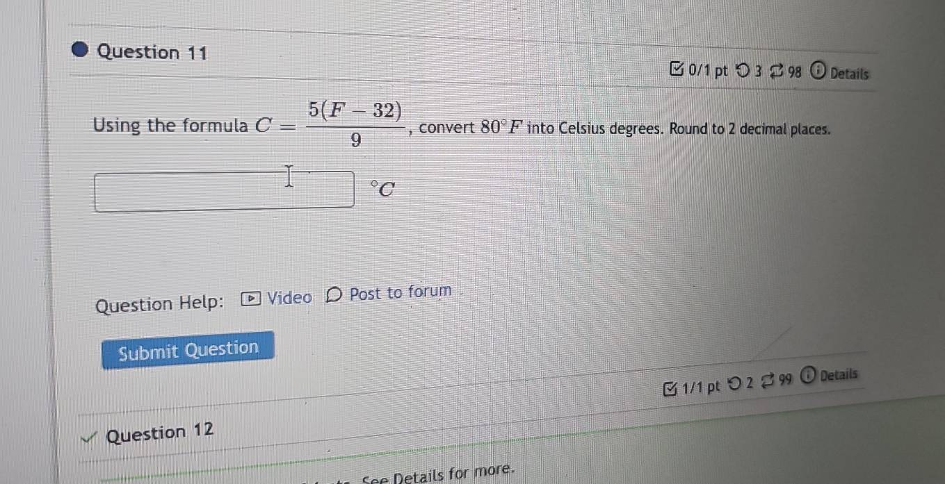 □0/1 pt つ 3 98 Details 
Using the formula C= (5(F-32))/9  , convert 80°F into Celsius degrees. Round to 2 decimal places.
□°C
Question Help: Video Post to forum 
Submit Question 
Question 12 □ 1/1 pt つ 2 % 99 
Details 
See Details for more.