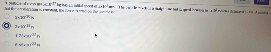 A particle of mass m=5x10^(-27)kg has an initial speed of 2x10^5m/s. The particle travels in a straight line and its speed increases to 4* 10^5 m/s on a distance of 10 cm. Assuming
that the acceleration is constant, the force exerted on the particle is:
3* 10^(-20)N
3* 10^(-15)N
1.73* 10^(-22)N
8.65* 10^(-23)N