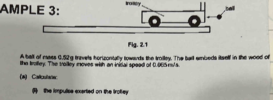 troiley 
AMP 
A ball of mass 0.52g travels horizontally towards the trolley. The ball embeds itself in the wood of 
the trolley. The trolley moves with an initial speed of 0.065m/s. 
(a) Calculate: 
(1) the impuise exerted on the troiley