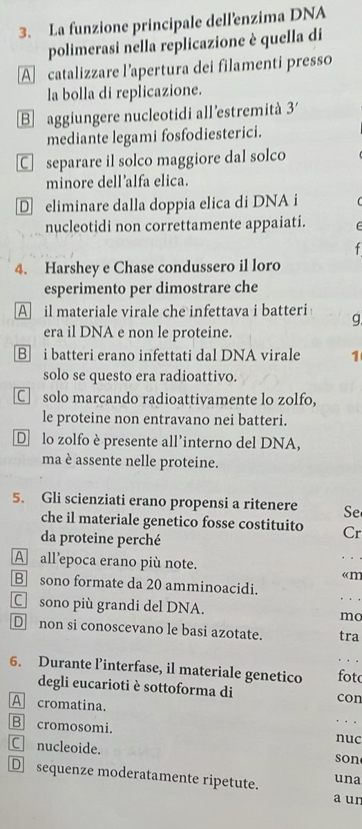 La funzione principale dell'enzima DNA
polimerasi nella replicazione è quella di
A catalizzare l’apertura dei filamenti presso
la bolla di replicazione.
B aggiungere nucleotidi all'estremità 3
mediante legami fosfodiesterici.
Cseparare il solco maggiore dal solco
minore dell’alfa elica.
D eliminare dalla doppia elica di DNA i
nucleotidi non correttamente appaiati.
4. Harshey e Chase condussero il loro
esperimento per dimostrare che
A il materiale virale che infettava i batteri g
era il DNA e non le proteine.
B] i batteri erano infettati dal DNA virale 1
solo se questo era radioattivo.
Csolo marcando radioattivamente lo zolfo,
le proteine non entravano nei batteri.
D lo zolfo è presente all’interno del DNA,
ma è assente nelle proteine.
5. Gli scienziati erano propensi a ritenere Se
che il materiale genetico fosse costituito Cr
da proteine perché
A all’epoca erano più note.
。 ..
«m
B sono formate da 20 amminoacidi.
C sono più grandi del DNA.
mo
D non si conoscevano le basi azotate. tra
6. Durante l’interfase, il materiale genetico fot
degli eucarioti è sottoforma di con
A cromatina.
B cromosomi.
nuc
C nucleoide. son
D sequenze moderatamente ripetute. una
a un