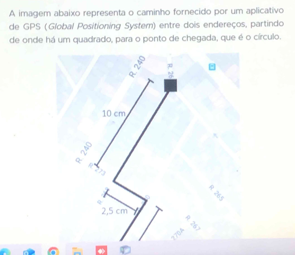 A imagem abaixo representa o caminho fornecido por um aplicativo 
de GPS (Global Positioning System) entre dois endereços, partindo 
de onde há um quadrado, para o ponto de chegada, que é o círculo.