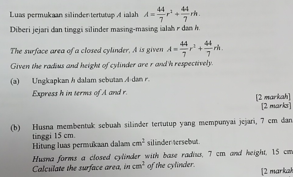 Luas permukaan silinder tertutup A ialah A= 44/7 r^2+ 44/7 rh. 
Diberi jejari dan tinggi silinder masing-masing ialah r dan h. 
The surface area of a closed cylinder, A is given A= 44/7 r^2+ 44/7 rh. 
Given the radius and height of cylinder are r and' h respectively. 
(a) Ungkapkan h dalam sebutan A dan r. 
Express h in terms of A and r. 
[2 markah] 
[2 marks] 
(b) Husna membentuk sebuah silinder tertutup yang mempunyai jejari, 7 cm dan 
tinggi 15 cm. 
Hitung luas permukaan dalam cm^2 silinder tersebut. 
Husna forms a closed cylinder with base radius, 7 cm and height, 15 cm
Calcuilate the surface area, in cm^2 of the cylinder. 
[2 markah