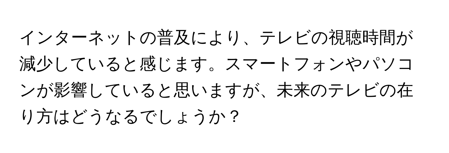 インターネットの普及により、テレビの視聴時間が減少していると感じます。スマートフォンやパソコンが影響していると思いますが、未来のテレビの在り方はどうなるでしょうか？