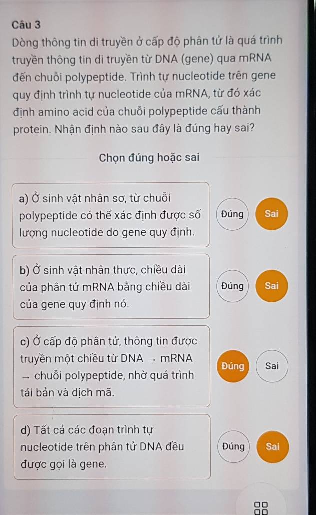 Dòng thông tin di truyền ở cấp độ phân tử là quá trình
truyền thông tin di truyền từ DNA (gene) qua mRNA
đến chuỗi polypeptide. Trình tự nucleotide trên gene
quy định trình tự nucleotide của mRNA, từ đó xác
định amino acid của chuỗi polypeptide cấu thành
protein. Nhận định nào sau đây là đúng hay sai?
Chọn đúng hoặc sai
a) Ở sinh vật nhân sơ, từ chuỗi
polypeptide có thể xác định được số Đúng Sai
lượng nucleotide do gene quy định.
b) Ở sinh vật nhân thực, chiều dài
của phân tử mRNA bằng chiều dài Đúng Sai
của gene quy định nó.
c) Ở cấp độ phân tử, thông tin được
truyền một chiều từ DNA - mRNA Đúng Sai
chuỗi polypeptide, nhờ quá trình
tái bản và dịch mã.
d) Tất cả các đoạn trình tự
nucleotide trên phân tử DNA đều Đúng Sai
được gọi là gene.