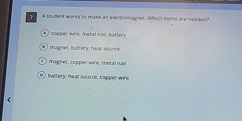 A student wants to make an electromagnet. Which items are needed?
A copper wire, metal nail, battery
magnet, battery, heat source
magnet, copper wire, metal nail
Dbattery, heat source, copper wire