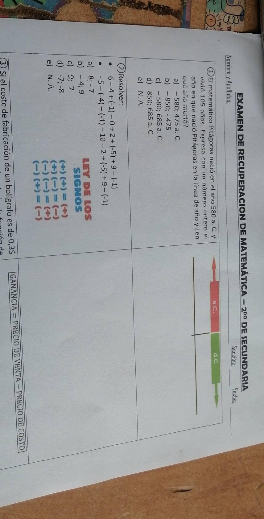 EXAMEN DE RECUPERACION DE MATEMÁTICA -2^(DO) DE SECUNDARIA
Sección:
Nombre y Apellidas: ___Fecha:_
①El matemático Pitágoras nació en el año 580 a. C. y a.C
d.C
vivió 105 años. Expresa con un número entero el
año en que nació Pitágoras en la línea de año y ¿en
qué año murió?
a) − 580; 475 a. C.
b) - 850; - 475
c) - 580; 685 a. C.
d) 850; 685 a. C.
e) N. A.
② Resolver:
6-4+(-1)-0+2+(-5)+9-(-1)
-5-(-4)-(-1)-10-2+(-5)+9-(-1)
a) 8:-7
b) - 4; 9 LEY DE LOS
SIGNOS
c 9; 7
d) -7; -8
(+)(+)=(+)
e) N. A.
(+)(-)=(-)
(-)(-)=(+)
(-)(+)=(-)
(3) Si el coste de fabricación de un bolígrafo es de 0,3$ GANANCIA = PRECIO DE VENTA — PRECIO DE COSTO