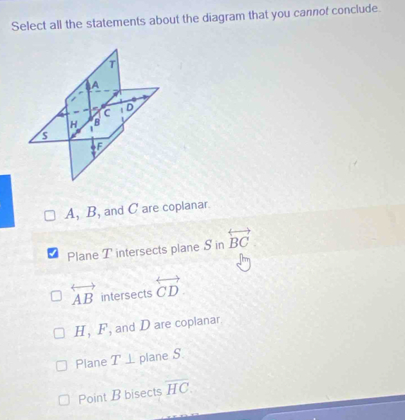 Select all the statements about the diagram that you cannot conclude.
A, B, and C are coplanar.
Plane T intersects plane S in overleftrightarrow BC
overleftrightarrow AB intersects overleftrightarrow CD
H, F, and D are coplanar.
Plane T⊥ plane S
Point B bisects overline HC.