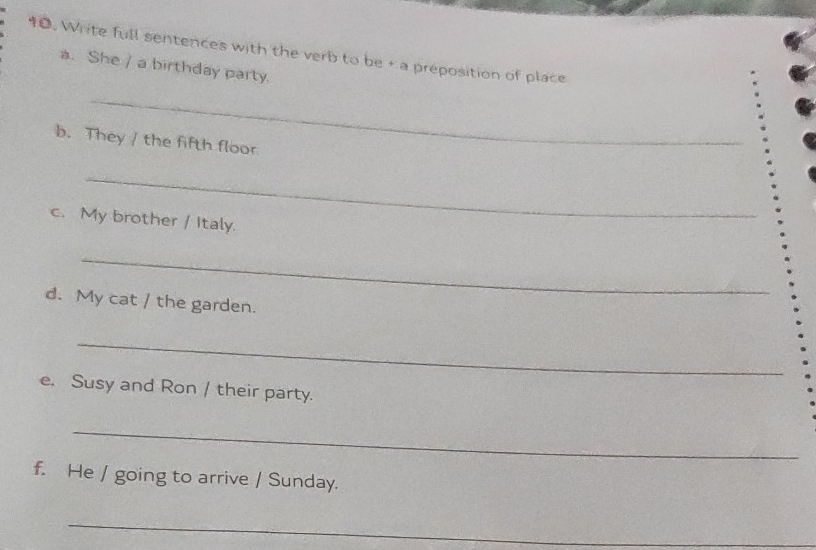 Write full sentences with the verb to be + a preposition of place 
a. She / a birthday party. 
_ 
b. They / the fifth floor 
_ 
c. My brother / Italy 
_ 
d. My cat / the garden. 
_ 
e. Susy and Ron / their party. 
_ 
f. He / going to arrive / Sunday. 
_