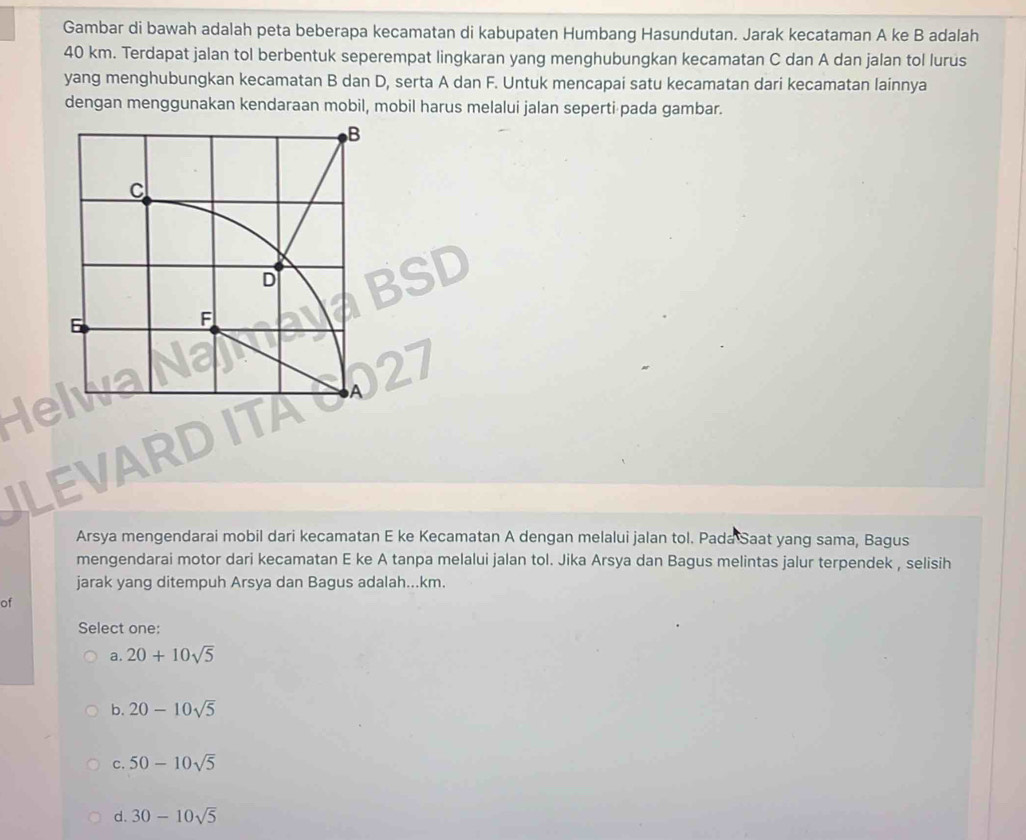 Gambar di bawah adalah peta beberapa kecamatan di kabupaten Humbang Hasundutan. Jarak kecataman A ke B adalah
40 km. Terdapat jalan tol berbentuk seperempat lingkaran yang menghubungkan kecamatan C dan A dan jalan tol lurus
yang menghubungkan kecamatan B dan D, serta A dan F. Untuk mencapai satu kecamatan dari kecamatan lainnya
dengan menggunakan kendaraan mobil, mobil harus melalui jalan seperti pada gambar.
B
c
D
6
F
A
LEVAP
Arsya mengendarai mobil dari kecamatan E ke Kecamatan A dengan melalui jalan tol. Pada Saat yang sama, Bagus
mengendarai motor dari kecamatan E ke A tanpa melalui jalan tol. Jika Arsya dan Bagus melintas jalur terpendek , selisih
jarak yang ditempuh Arsya dan Bagus adalah...km.
of
Select one:
a. 20+10sqrt(5)
b. 20-10sqrt(5)
C. 50-10sqrt(5)
d. 30-10sqrt(5)