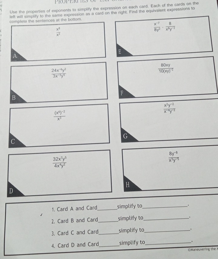 PROPERPTES
Use the properties of exponents to simplify the expression on each card. Each of the cards on the
left will simplify to the same expression as a card on the right. Find the equivalent expressions to
complete the sentences at the bottom.
 x^8/x^2 
 (x^(-7))/8y^2 ·  8/x^8y^(-2) 
E
A
 (24x^(-6)y^2)/3x^(-3)y^5 
frac 80xy10(xy)^-2
F
B
 (x^2y^(-2))/x^(-4)y^(-2) 
frac (x^6)^-2x^3
G
c
 32x^7y^5/4x^4y^2 
 (8y^(-8))/x^3y^(-5) 
H
D
1. Card A and Card_ simplify to_
.
2. Card B and Card_ simplify to_
.
3. Card C and Card_ simplify to_
.
4. Card D and Card_ simplify to_
.
©Maneuvering the