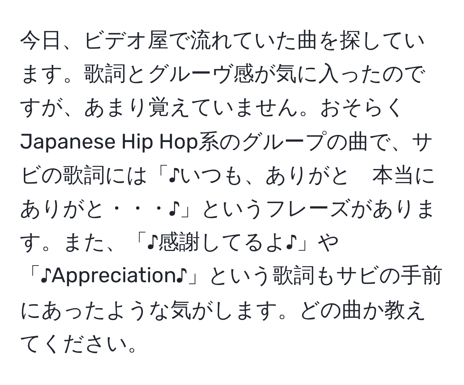 今日、ビデオ屋で流れていた曲を探しています。歌詞とグルーヴ感が気に入ったのですが、あまり覚えていません。おそらくJapanese Hip Hop系のグループの曲で、サビの歌詞には「♪いつも、ありがと　本当に　ありがと・・・♪」というフレーズがあります。また、「♪感謝してるよ♪」や「♪Appreciation♪」という歌詞もサビの手前にあったような気がします。どの曲か教えてください。