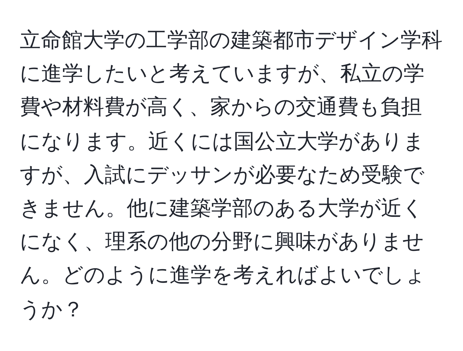 立命館大学の工学部の建築都市デザイン学科に進学したいと考えていますが、私立の学費や材料費が高く、家からの交通費も負担になります。近くには国公立大学がありますが、入試にデッサンが必要なため受験できません。他に建築学部のある大学が近くになく、理系の他の分野に興味がありません。どのように進学を考えればよいでしょうか？