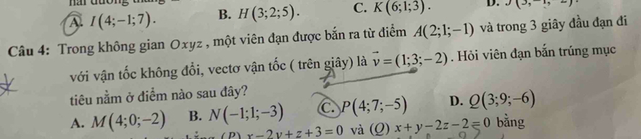 har đương
A. I(4;-1;7). B. H(3;2;5). C. K(6;1;3). D. J(3,-1,2)
Câu 4: Trong không gian Oxyz , một viên đạn được bắn ra từ điểm A(2;1;-1) và trong 3 giây đầu đạn đi
với vận tốc không đổi, vectơ vận tốc ( trên giây) là vector v=(1;3;-2). Hỏi viên đạn bắn trúng mục
tiêu nằm ở điểm nào sau đây?
A. M(4;0;-2) B. N(-1;1;-3) C. P(4;7;-5) D. Q(3;9;-6)
x-2y+z+3=0 và (Q) x+y-2z-2=0 bằng