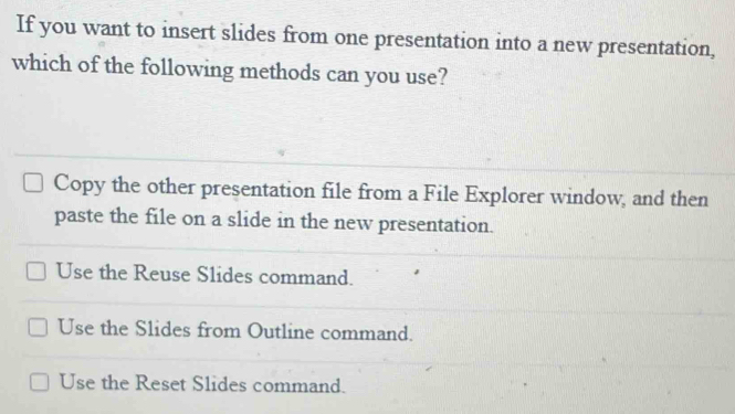 If you want to insert slides from one presentation into a new presentation,
which of the following methods can you use?
Copy the other presentation file from a File Explorer window, and then
paste the file on a slide in the new presentation.
Use the Reuse Slides command.
Use the Slides from Outline command.
Use the Reset Slides command.