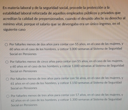 En materia laboral y de la seguridad social, procede la protección a la
estabilidad laboral reforzada de aquellos empleados públicos y privados que
acreditan la calidad de prepensionados, cuando el despido afecte su derecho al
mínimo vital, porque el salario que se devengaba era un único ingreso, en el
siguiente caso
Por faltarles menos de dos años para contar con 55 años, en el caso de las mujeres, y
60 años en el caso de los hombres, y cotizar 1.000 semanas al Sistema de Seguridad
Social en Pensiones
Por faltarles menos de cinco años para contar con 55 años, en el caso de las mujeres,
y 60 años en el caso de los hombres, y cotizar 1,000 semanas al Sistema de Seguridad
Social en Pensiones
Por faltarles menos de tres años para contar con 56 años, en el caso de las mujeres, y
61 años en el caso de los hombres, y cotizar 1.150 semanas al Sistema de Seguridad
Social en Pensiones
Por faltarles menos de tres años para contar con 57 años, en el caso de las mujeres, y
62 años en el caso de los hombres, y cotizar 1.300 semanas al Sistema de Seguridad
Social en Pensiones