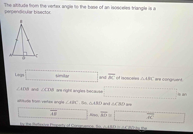 The altitude from the vertex angle to the base of an isosceles triangle is a 
perpendicular bisector. 
Legs□ milar □ and overline BC of isosceles △ ABC are congruent.
∠ ADB and ∠ CDB are right angles because □ ·s ·s ·s is an 
altitude from vertex angle ∠ ABC. So, △ ABD and △ CBD are 
□ overline AB □ . Also, overline BD≌ □ overline (AC)° □ 
by the Reflexive Property of Congruence. So, △ ABD≌ △ CBD by the