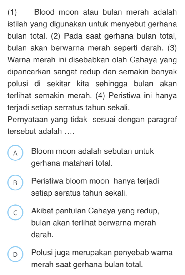 (1) Blood moon atau bulan merah adalah
istilah yang digunakan untuk menyebut gerhana
bulan total. (2) Pada saat gerhana bulan total,
bulan akan berwarna merah seperti darah. (3)
Warna merah ini disebabkan olah Cahaya yang
dipancarkan sangat redup dan semakin banyak
polusi di sekitar kita sehingga bulan akan
terlihat semakin merah. (4) Peristiwa ini hanya
terjadi setiap serratus tahun sekali.
Pernyataan yang tidak sesuai dengan paragraf
tersebut adalah ....
A  Bloom moon adalah sebutan untuk
gerhana matahari total.
B  Peristiwa bloom moon hanya terjadi
setiap seratus tahun sekali.
C Akibat pantulan Cahaya yang redup,
bulan akan terlihat berwarna merah
darah.
D Polusi juga merupakan penyebab warna
merah saat gerhana bulan total.