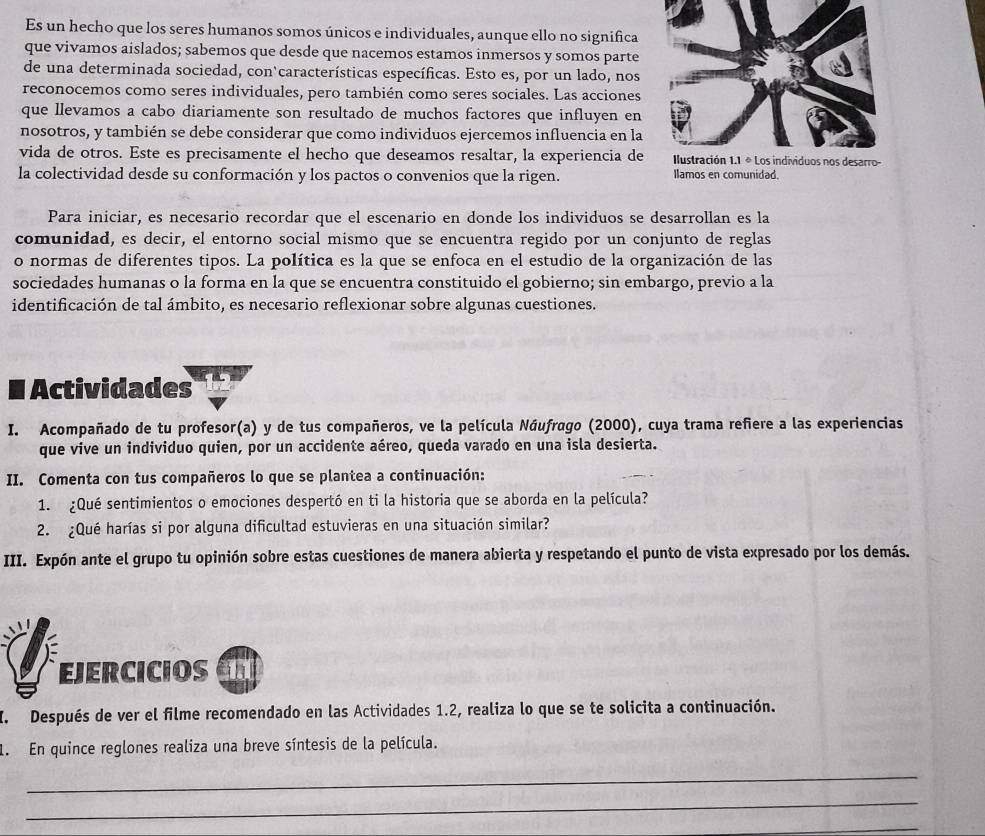 Es un hecho que los seres humanos somos únicos e individuales, aunque ello no significa
que vivamos aislados; sabemos que desde que nacemos estamos inmersos y somos parte
de una determinada sociedad, con‘características específicas. Esto es, por un lado, nos
reconocemos como seres individuales, pero también como seres sociales. Las acciones
que llevamos a cabo diariamente son resultado de muchos factores que influyen en
nosotros, y también se debe considerar que como individuos ejercemos influencia en la
vida de otros. Este es precisamente el hecho que deseamos resaltar, la experiencia de
la colectividad desde su conformación y los pactos o convenios que la rigen. Ilamos en comunidad.
Para iniciar, es necesario recordar que el escenario en donde los individuos se desarrollan es la
comunidad, es decir, el entorno social mismo que se encuentra regido por un conjunto de reglas
o normas de diferentes tipos. La política es la que se enfoca en el estudio de la organización de las
sociedades humanas o la forma en la que se encuentra constituido el gobierno; sin embargo, previo a la
identificación de tal ámbito, es necesario reflexionar sobre algunas cuestiones.
# Actividades
I. Acompañado de tu profesor(a) y de tus compañeros, ve la película Náufrago (2000), cuya trama reñere a las experiencias
que vive un individuo quien, por un accidente aéreo, queda varado en una isla desierta.
II. Comenta con tus compañeros lo que se plantea a continuación:
1. ¿Qué sentimientos o emociones despertó en ti la historia que se aborda en la película?
2. ¿Qué harías si por alguna dificultad estuvieras en una situación similar?
III. Expón ante el grupo tu opinión sobre estas cuestiones de manera abierta y respetando el punto de vista expresado por los demás.
EJERCICIOS
I. Después de ver el filme recomendado en las Actividades 1.2, realiza lo que se te solicita a continuación.
1. En quince reglones realiza una breve síntesis de la película.
_
_
_