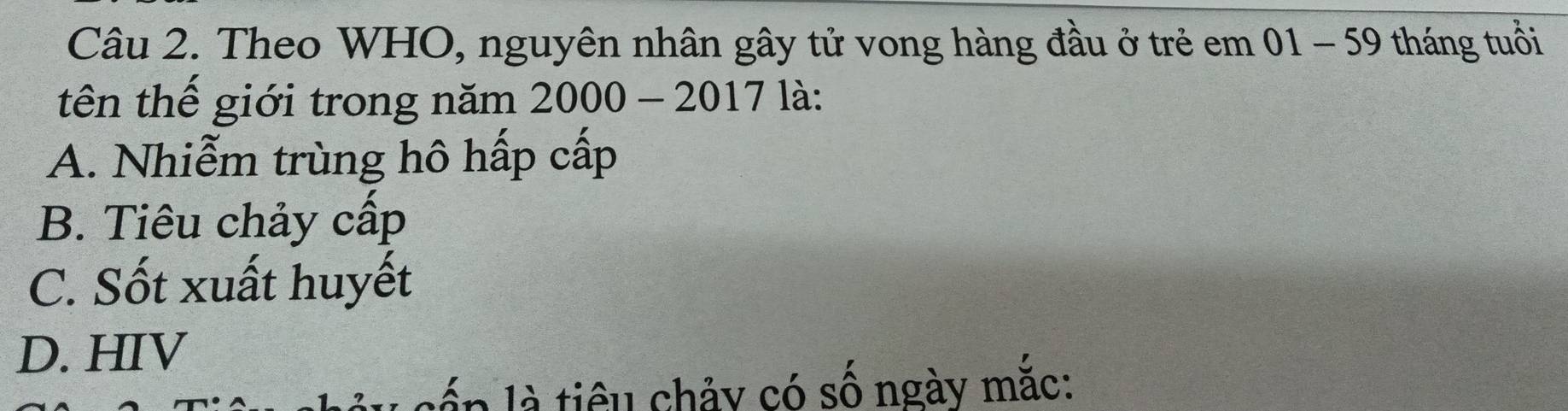 Theo WHO, nguyên nhân gây tử vong hàng đầu ở trẻ em 01 - 59 tháng tuổi
tên thế giới trong năm 2000 - 2017 là:
A. Nhiễm trùng hô hấp cấp
B. Tiêu chảy cấp
C. Sốt xuất huyết
D. HIV
lấp là tiêu chảy có số ngày mắc: