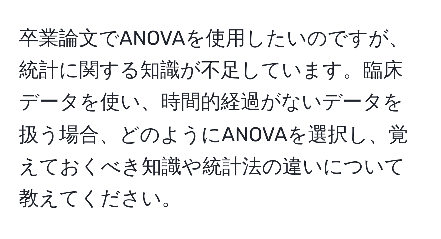 卒業論文でANOVAを使用したいのですが、統計に関する知識が不足しています。臨床データを使い、時間的経過がないデータを扱う場合、どのようにANOVAを選択し、覚えておくべき知識や統計法の違いについて教えてください。