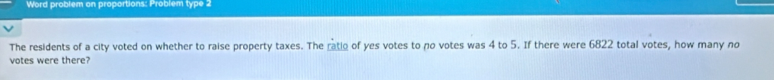 Word problem on proportions: Problem type 2 
The residents of a city voted on whether to raise property taxes. The ratio of yes votes to no votes was 4 to 5. If there were 6822 total votes, how many no 
votes were there?